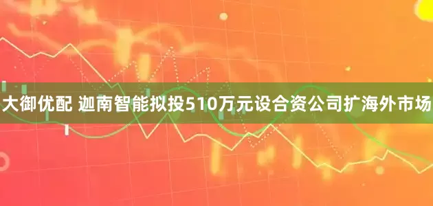 大御优配 迦南智能拟投510万元设合资公司扩海外市场