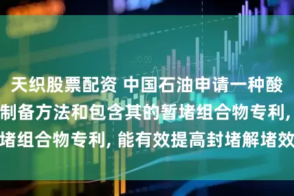 天织股票配资 中国石油申请一种酸压用暂堵剂及其制备方法和包含其的暂堵组合物专利, 能有效提高封堵解堵效果