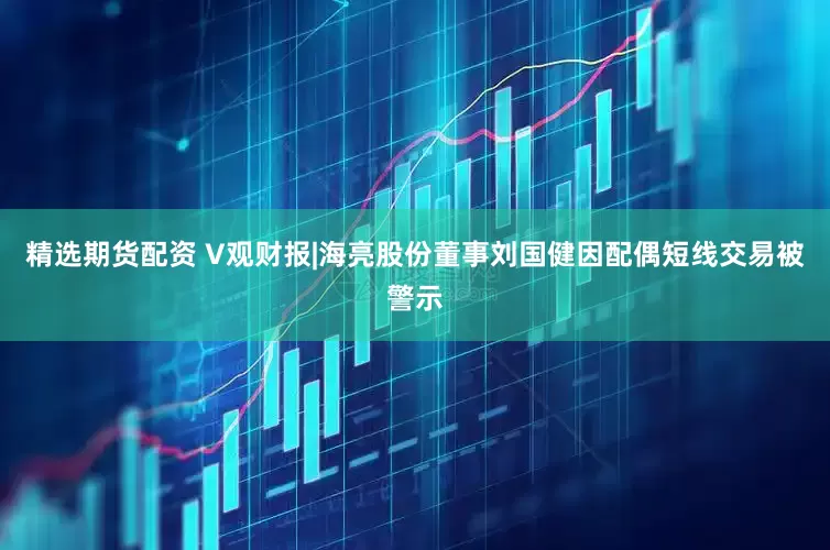 精选期货配资 V观财报|海亮股份董事刘国健因配偶短线交易被警示