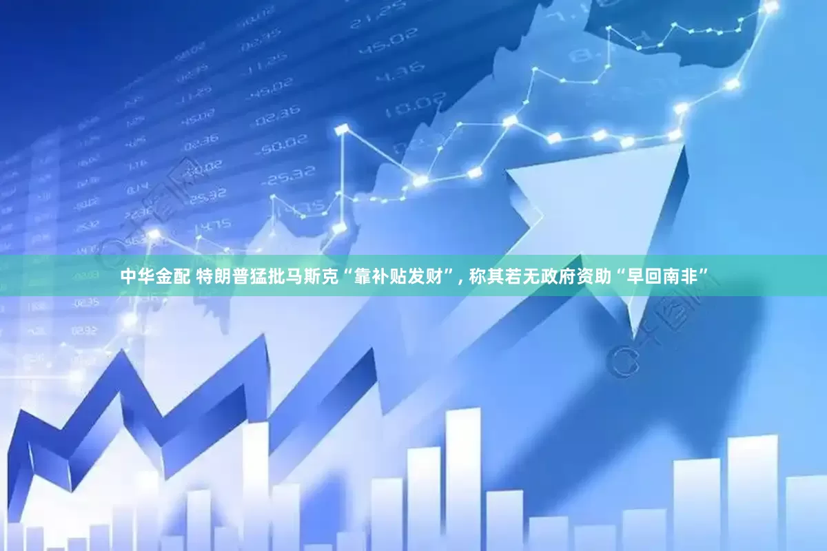 中华金配 特朗普猛批马斯克“靠补贴发财”, 称其若无政府资助“早回南非”