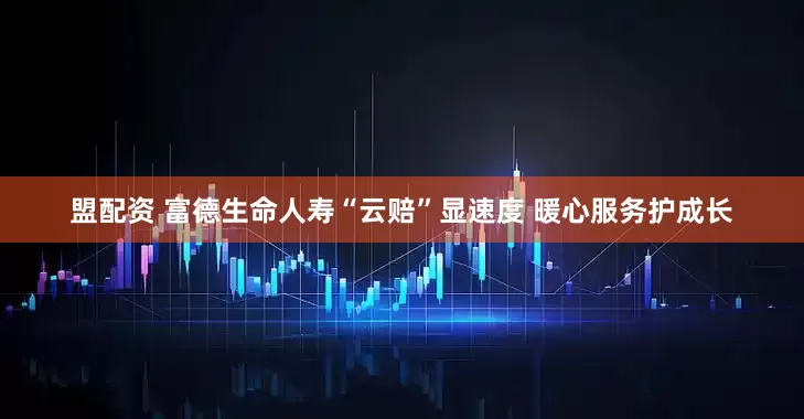 盟配资 富德生命人寿“云赔”显速度 暖心服务护成长