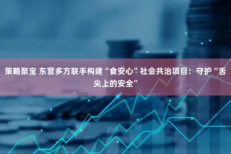 策略聚宝 东营多方联手构建“食安心”社会共治项目：守护“舌尖上的安全”