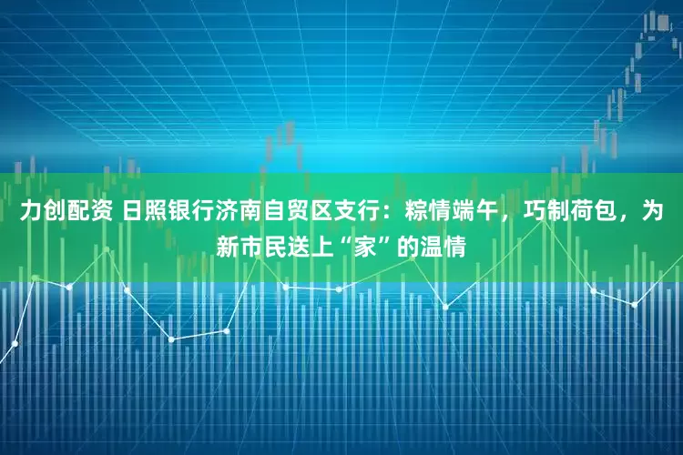 力创配资 日照银行济南自贸区支行：粽情端午，巧制荷包，为新市民送上“家”的温情