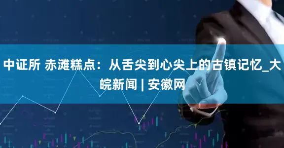 中证所 赤滩糕点：从舌尖到心尖上的古镇记忆_大皖新闻 | 安徽网