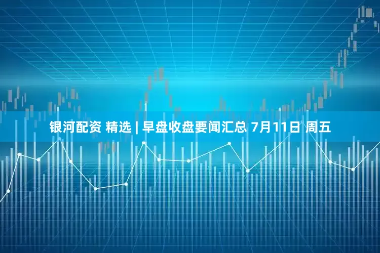 银河配资 精选 | 早盘收盘要闻汇总 7月11日 周五