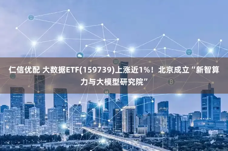 仁信优配 大数据ETF(159739)上涨近1%！北京成立“新智算力与大模型研究院”