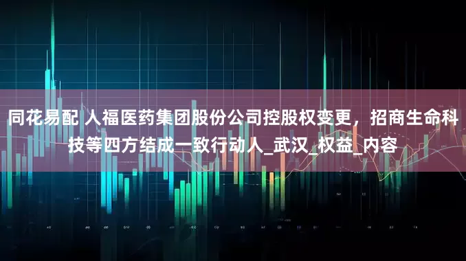 同花易配 人福医药集团股份公司控股权变更，招商生命科技等四方结成一致行动人_武汉_权益_内容