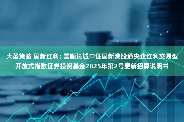大圣策略 国新红利: 景顺长城中证国新港股通央企红利交易型开放式指数证券投资基金2025年第2号更新招募说明书