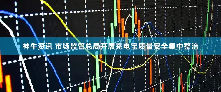 神牛资讯 市场监管总局开展充电宝质量安全集中整治