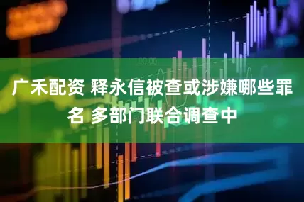 广禾配资 释永信被查或涉嫌哪些罪名 多部门联合调查中