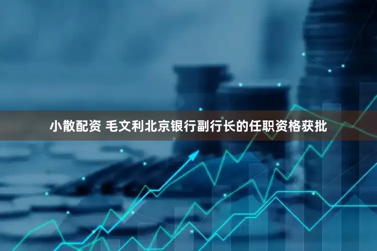 小散配资 毛文利北京银行副行长的任职资格获批