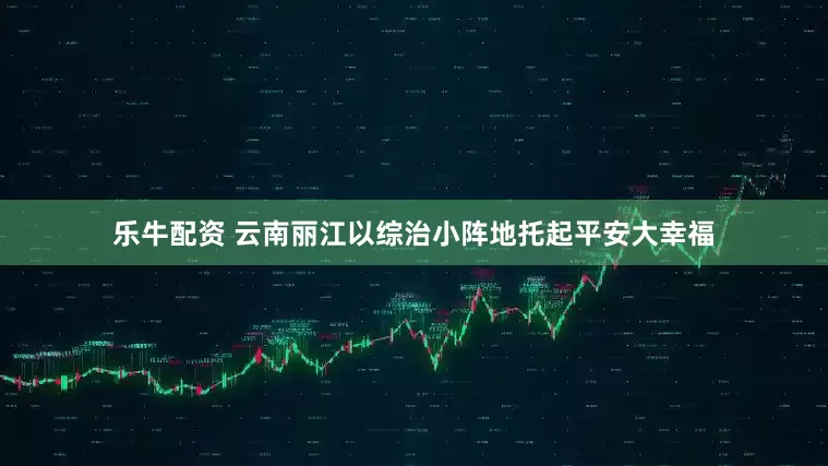 乐牛配资 云南丽江以综治小阵地托起平安大幸福