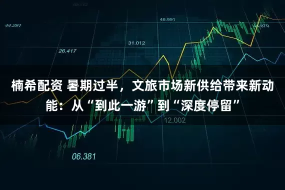 楠希配资 暑期过半，文旅市场新供给带来新动能：从“到此一游”到“深度停留”