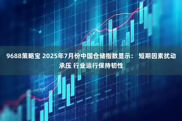 9688策略宝 2025年7月份中国仓储指数显示： 短期因素扰动承压 行业运行保持韧性
