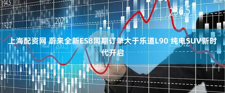 上海配资网 蔚来全新ES8同期订单大于乐道L90 纯电SUV新时代开启
