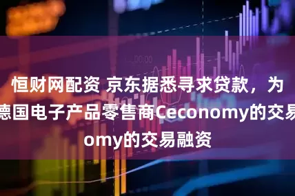 恒财网配资 京东据悉寻求贷款，为收购德国电子产品零售商Ceconomy的交易融资