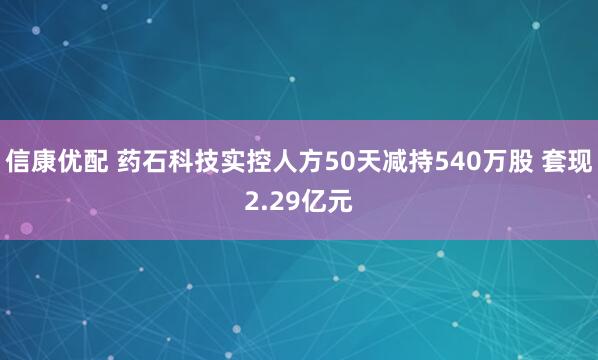 信康优配 药石科技实控人方50天减持540万股 套现2.29亿元