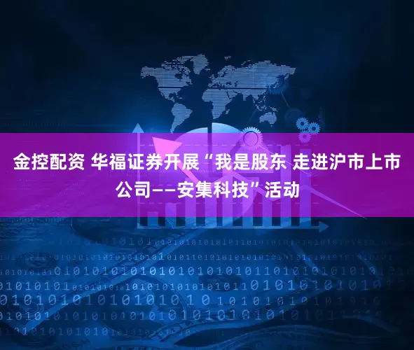 金控配资 华福证券开展“我是股东 走进沪市上市公司——安集科技”活动