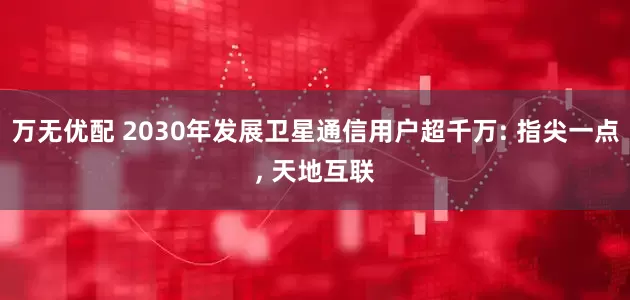 万无优配 2030年发展卫星通信用户超千万: 指尖一点, 天地互联
