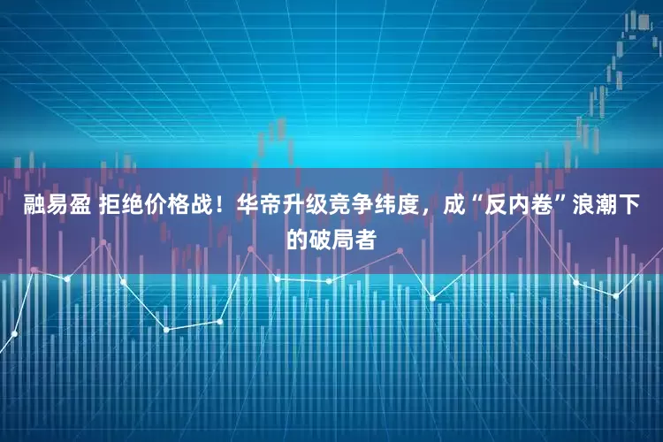 融易盈 拒绝价格战!华帝升级竞争纬度,成“反内卷”浪潮下的破局者