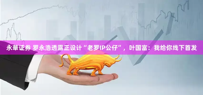 永華证券 罗永浩透露正设计“老罗IP公仔”，叶国富：我给你线下首发
