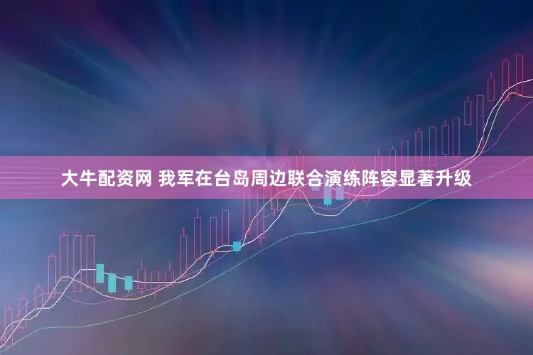 大牛配资网 我军在台岛周边联合演练阵容显著升级