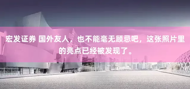 宏发证券 国外友人，也不能毫无顾忌吧，这张照片里的亮点已经被发现了。