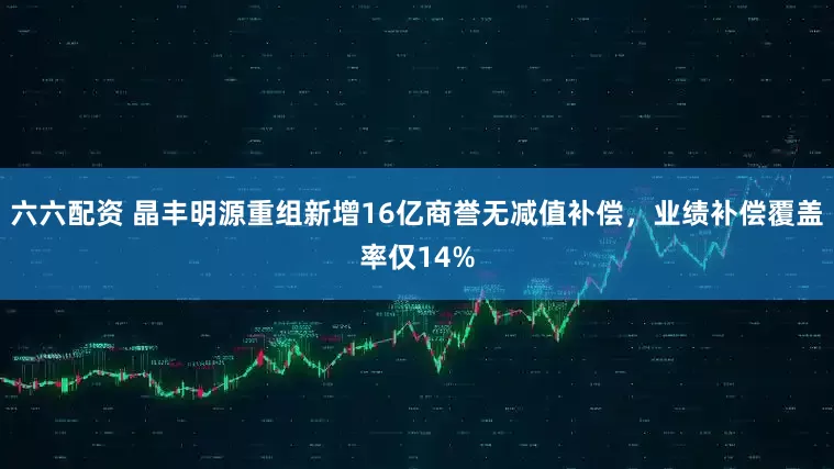 六六配资 晶丰明源重组新增16亿商誉无减值补偿，业绩补偿覆盖率仅14%