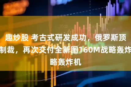 趣炒股 考古式研发成功，俄罗斯顶住制裁，再次交付全新图160M战略轰炸机