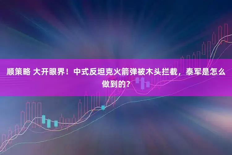 顺策略 大开眼界！中式反坦克火箭弹被木头拦截，泰军是怎么做到的？