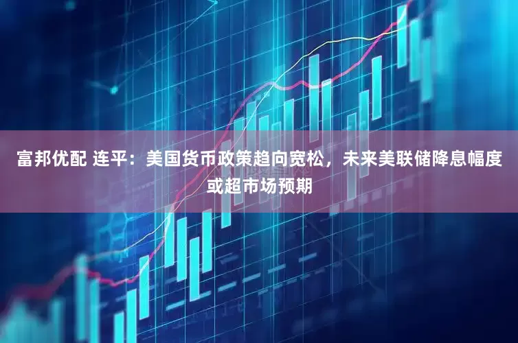 富邦优配 连平：美国货币政策趋向宽松，未来美联储降息幅度或超市场预期