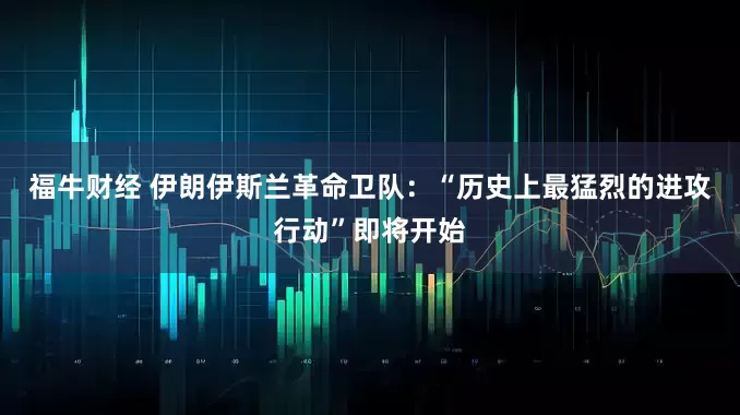 福牛财经 伊朗伊斯兰革命卫队：“历史上最猛烈的进攻行动”即将开始