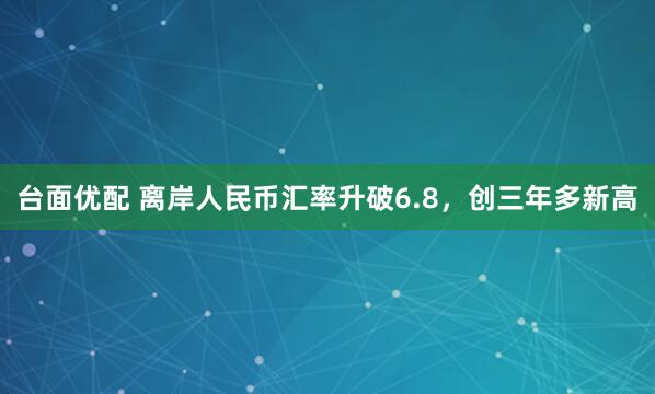 台面优配 离岸人民币汇率升破6.8，创三年多新高