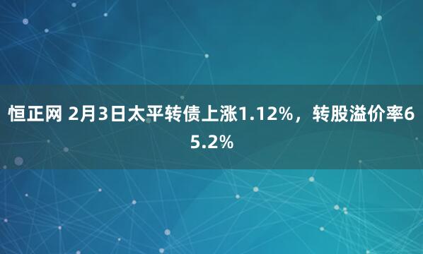 恒正网 2月3日太平转债上涨1.12%，转股溢价率65.2%